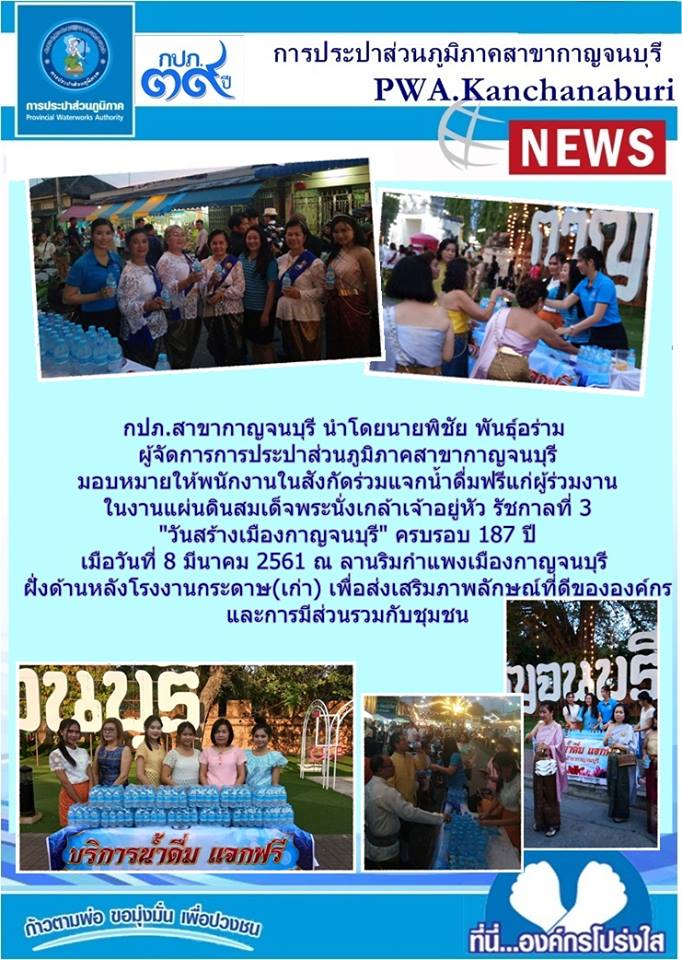 กปภ.สาขากาญจนบุรี นำโดยนายพิชัย พันธุ์อร่าม ผู้จัดการการประปาส่วนภูมิภาคสาขากาญจนบุรี มอบหมายให้พนักงานในสังกัดร่วมแจกน้ำดื่มฟรี แก่ผู้ร่วมงาน ในงานแผ่นดินสมเด็จพระนั่งเกล้าเจ้าอยู่หัว รัชกาลที่ 3 "วันสร้างเมืองกาญจนบุรี" ครบรอบ 187 ปี วันที่8 มีนาคม 2561 ณ ลานริมกำแพงเมืองกาญจนบุรี ฝั่งด้านหลังโรงงานกระดาษ(เก่า) เพื่อส่งเสริมภาพลักษณ์ที่ดีขององค์กร และการมีส่วนรวมกับชุมชน