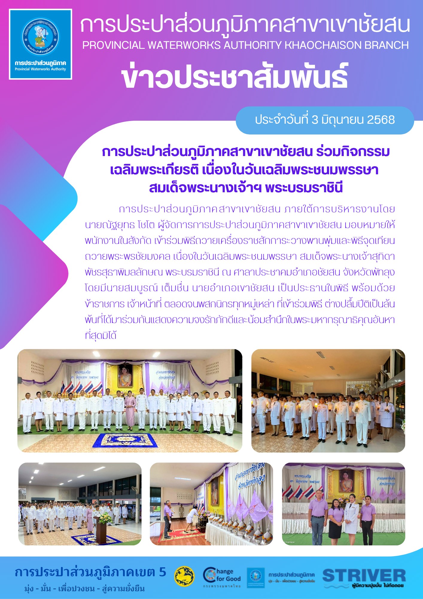 เมื่อวันที่ 3 มิถุนายน 2568 การประปาส่วนภูมิภาค.สาขาเขาชัยสน ภายใต้การบริหารงานโดยนายณัฐยุทธ โชโต ผู้จัดการการประปาส่วนภูมิภาคสาขาเขาชัยสน มอบหมายให้พนักงานในสังกัด เข้าร่วมพิธีถวายเครื่องราชสักการะวางพานพุ่มและพิธีจุดเทียนถวายพระพรชัยมงคล เนื่องในวันเฉลิมพระชนมพรรษา สมเด็จพระนางเจ้าสุทิดา พัชรสุธาพิมลลักษณ พระบรมราชินี ณ ศาลาประชาคมอำเภอชัยสน จังหวัดพัทลุง