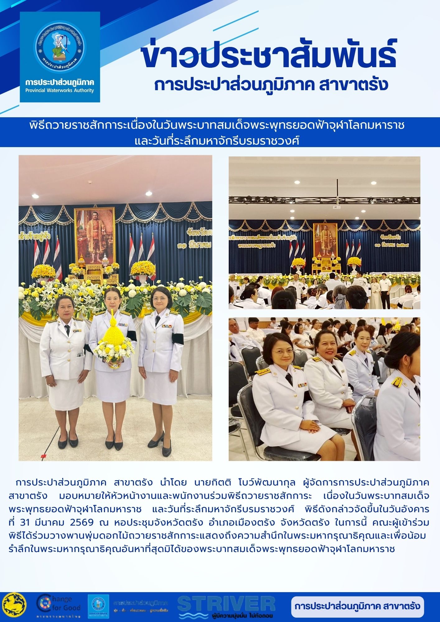 การประปาส่วนภูมิภาค สาขาตรัง นำโดย นายกิตติ โบว์พัฒนากุล ผู้จัดการการประปาส่วนภูมิภาค สาขาตรัง มอบหมายให้หัวหน้างานและพนักงานร่วมพิธีถวายราชสักการะ เนื่องในวันพระบาทสมเด็จพระพุทธยอดฟ้าจุฬาโลกมหาราช และวันที่ระลึกมหาจักรีบรมราชวงศ์ พิธีดังกล่าวจัดขึ้นในวันอังคาร  ที่ 31 มีนาคม 2569 ณ หอประชุมจังหวัดตรัง อำเภอเมืองตรัง จังหวัดตรัง ในการนี้ คณะผู้เข้าร่วมพิธีได้ร่วมวางพานพุ่มดอกไม้ถวายราชสักการะแสดงถึงความสำนึกในพระมหากรุณาธิคุณและเพื่อน้อมรำลึกในพระมหากรุณาธิคุณอันหาที่สุดมิได้ของพระบาทสมเด็จพระพุทธยอดฟ้าจุฬาโลกมหาราช