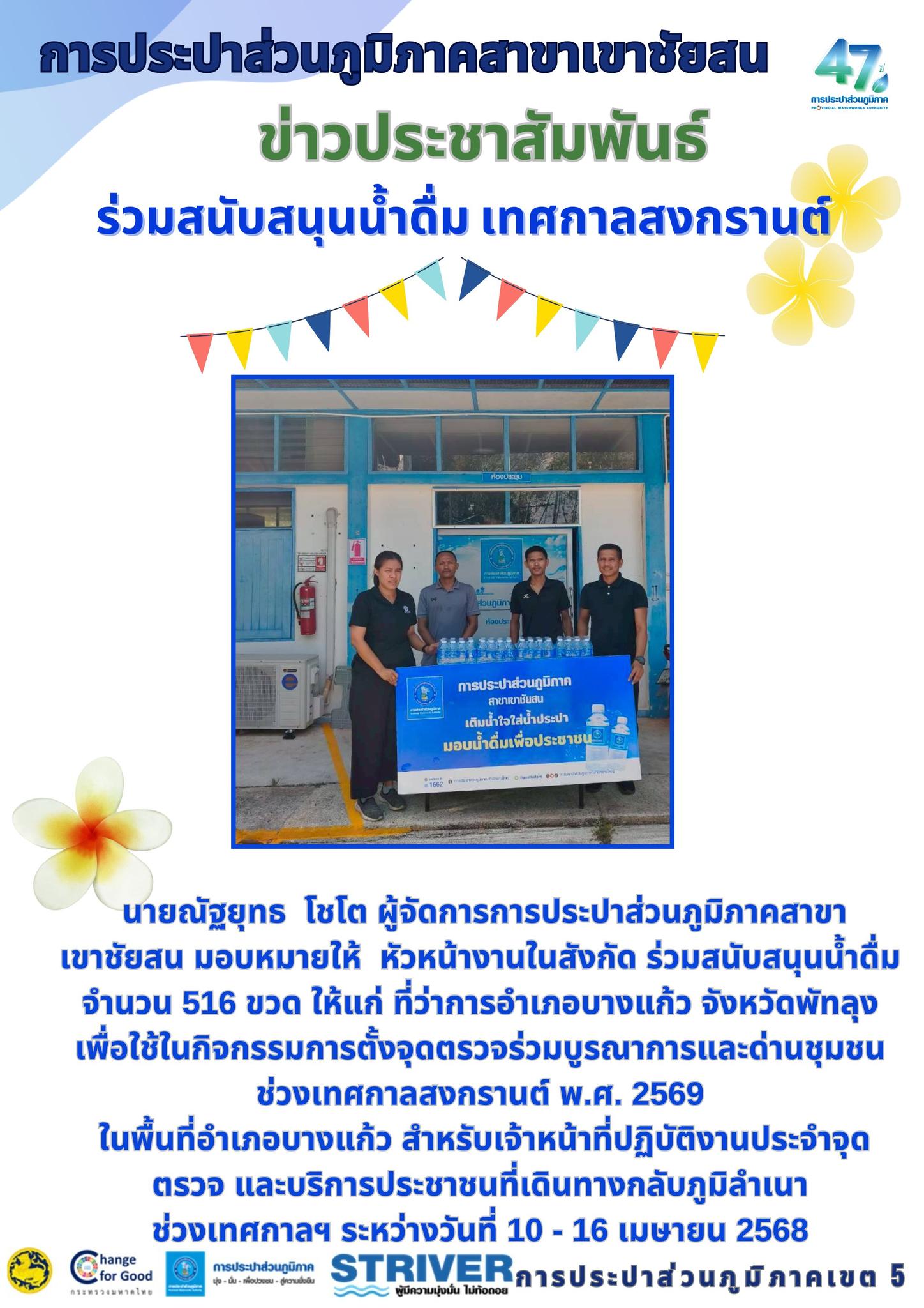 การประปาส่วนภูมิภาคสาขาเขาชัยสน  บริหารงานโดย นายณัฐยุทธ  โชโต ผู้จัดการการประปาส่วนภูมิภาคสาขาเขาชัยสน มอบหมายให้  หัวหน้างานในสังกัด ร่วมสนับสนุนน้ำดื่ม จำนวน 516 ขวด ให้แก่ ที่ว่าการอำเภอบางแก้ว จังหวัดพัทลุง เพื่อใช้ในกิจกรรมการตั้งจุดตรวจร่วมบูรณาการและด่านชุมชนช่วงเทศกาลสงกรานต์ พ.ศ. 2569 ในพื้นที่อำเภอบางแก้ว สำหรับเจ้าหน้าที่ปฏิบัติงานประจำจุดตรวจ และบริการประชาชนที่เดินทางกลับภูมิลำเนา ช่วงเทศกาลฯ ระหว่างวันที่ 10 - 16 เมษายน 2568