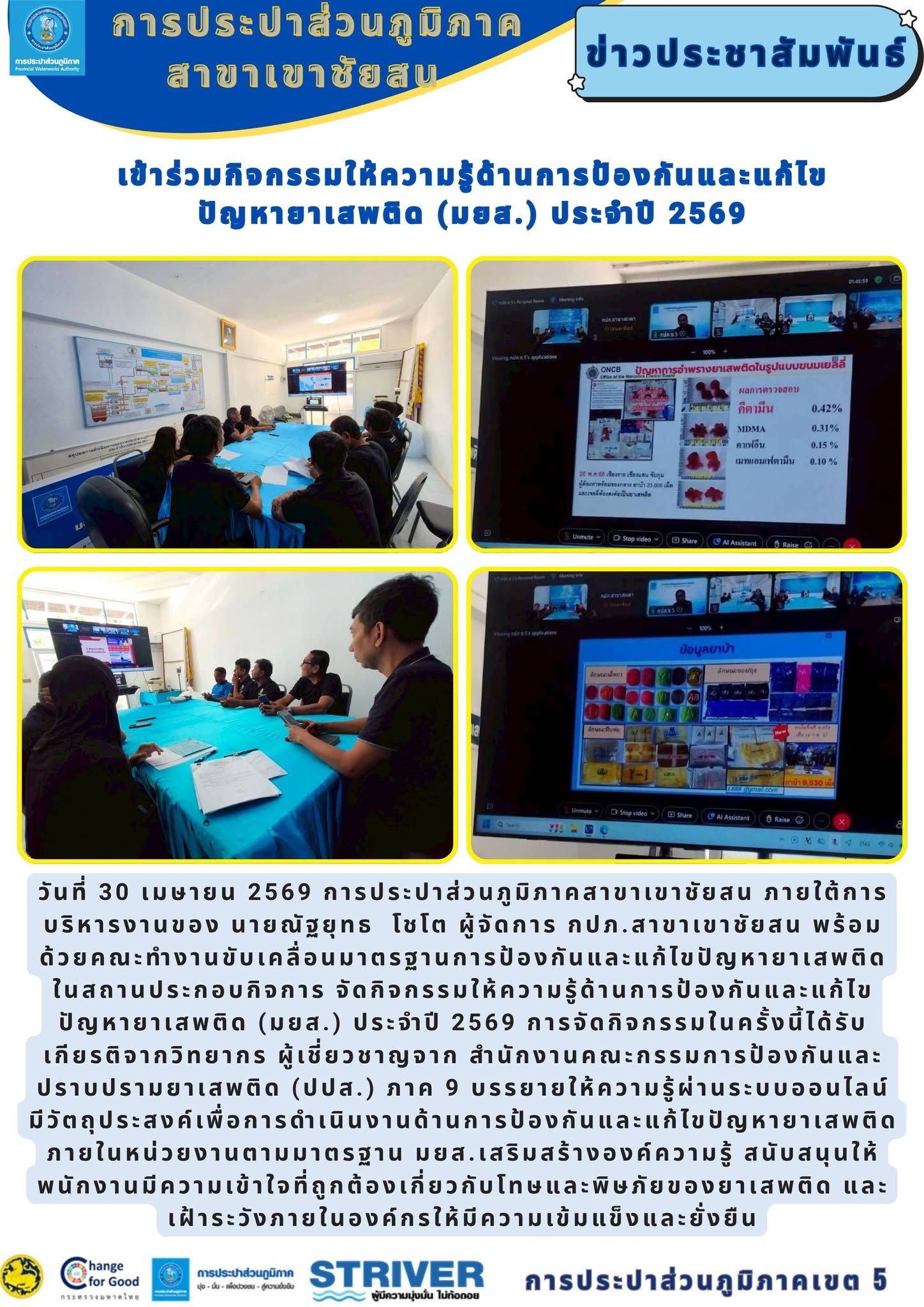 วันที่ 30 เมษายน 2569 การประปาส่วนภูมิภาคสาขาเขาชัยสน ภายใต้การบริหารงานของ นายณัฐยุทธ  โชโต ผู้จัดการ กปภ.สาขาเขาชัยสน พร้อมด้วยคณะทำงานขับเคลื่อนมาตรฐานการป้องกันและแก้ไขปัญหายาเสพติดในสถานประกอบกิจการ จัดกิจกรรมให้ความรู้ด้านการป้องกันและแก้ไขปัญหายาเสพติด (มยส.) ประจำปี 2569 การจัดกิจกรรมในครั้งนี้ได้รับเกียรติจากวิทยากร ผู้เชี่ยวชาญจาก สำนักงานคณะกรรมการป้องกันและปราบปรามยาเสพติด (ปปส.) ภาค 9 บรรยายให้ความรู้ผ่านระบบออนไลน์            มีวัตถุประสงค์เพื่อการดำเนินงานด้านการป้องกันและแก้ไขปัญหายาเสพติดภายในหน่วยงานตามมาตรฐาน มยส.เสริมสร้างองค์ความรู้ สนับสนุนให้พนักงานมีความเข้าใจที่ถูกต้องเกี่ยวกับโทษและพิษภัยของยาเสพติด และเฝ้าระวังภายในองค์กรให้มีความเข้มแข็งและยั่งยืน