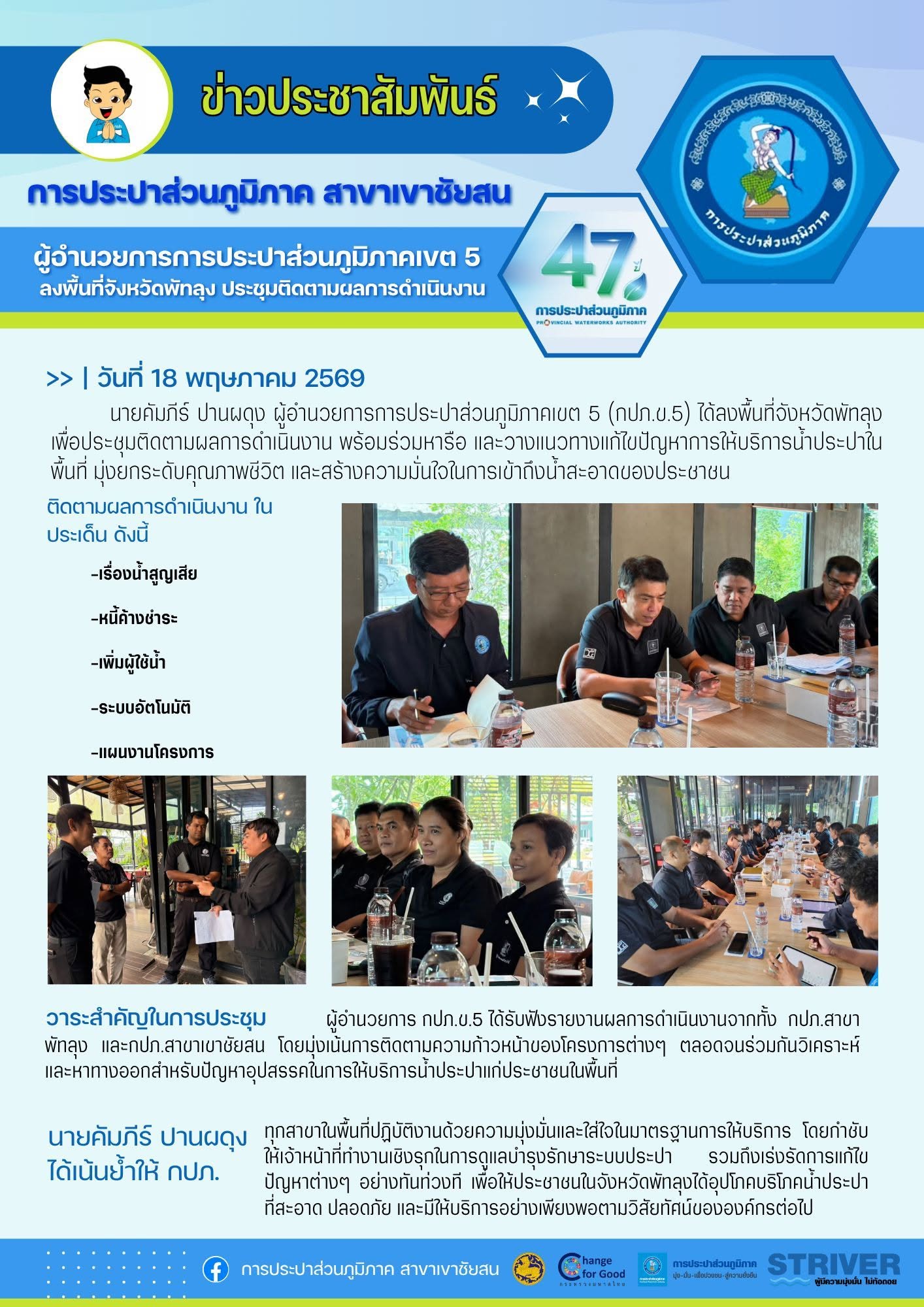 18 พฤษภาคม 2569 นายคัมภีร์ ปานผดุง ผู้อำนวยการการประปาส่วนภูมิภาคเขต 5 ลงพื้นที่จังหวัดพัทลุง เพื่อประชุมติดตามผลการดำเนินงาน พร้อมร่วมหารือ และวางแนวทางแก้ไขปัญหาการให้บริการน้ำประปาในพื้นที่ มุ่งยกระดับคุณภาพชีวิต และสร้างความมั่นใจในการเข้าถึงน้ำสะอาดของประชาชน นำโดย นายพงศ์ศักดิ์ สุดอ่อน ผู้จัดการการประปาส่วนภูมิภาคสาขาพัทลุง นายณัฐยุทธ  โชโต ผู้จัดการการประปาส่วนภูมิภาคสาขาเขาชัยสน พร้อมด้วย พนักงานจากการประปาส่วนภูมิภาคเขต 5 การประปาส่วนภูมิภาคสาขาพัทลุง และสาขาเขาชัยสน และเจ้าหน้าที่ที่เกี่ยวข้อง เข้าร่วมประชุมอย่างพร้อมเพรียง