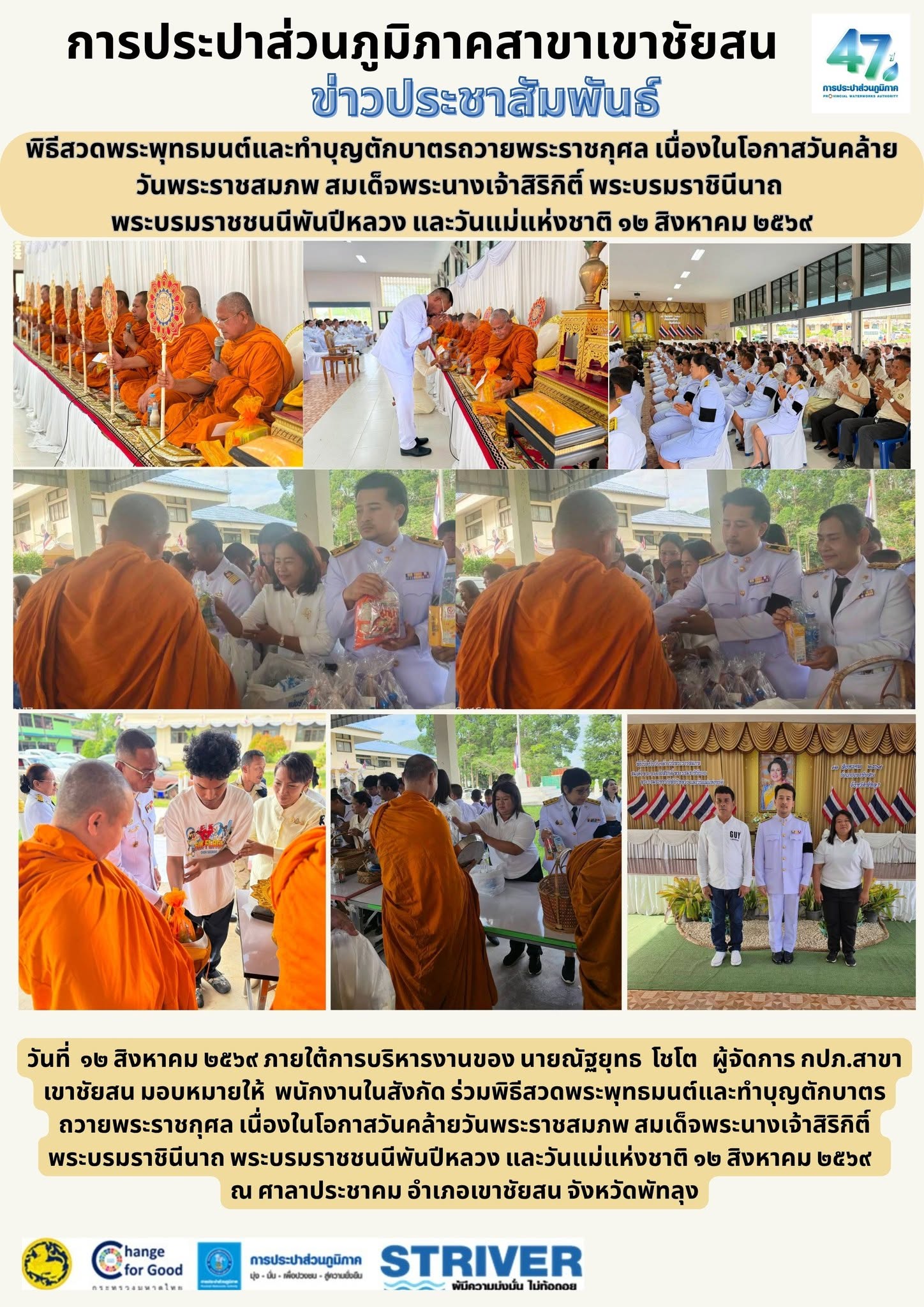 วันที่ ๑๒ สิงหาคม ๒๕๖๙ ภายใต้การบริหารงานของ นายณัฐยุทธ โชโต ผู้จัดการ กปภ.สาขาเขาชัยสน มอบหมายให้ พนักงานในสังกัด ร่วมพิธีสวดพระพุทธมนต์และทำบุญตักบาตรถวายพระราชกุศล เนื่องในโอกาสวันคล้ายวันพระราชสมภพ สมเด็จพระนางเจ้าสิริกิติ์ พระบรมราชินีนาถ พระบรมราชชนนีพันปีหลวง และวันแม่แห่งชาติ ๑๒ สิงหาคม ๒๕๖๙